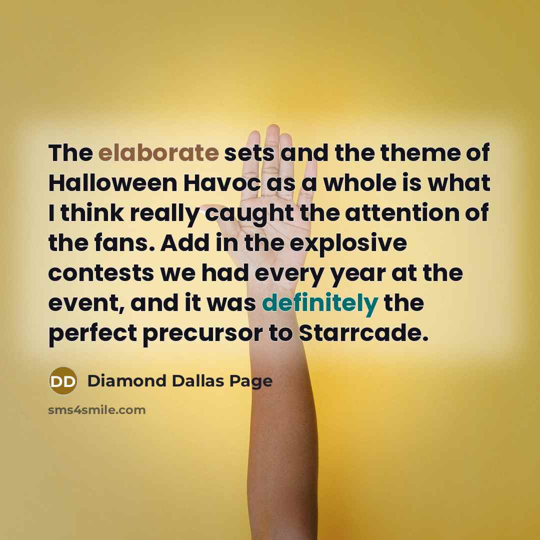 “The elaborate sets and the theme of Halloween Havoc as a whole is what I think really caught the attention of the fans. Add in the explosive contests we had every year at the event, and it was definitely the perfect precursor to Starrcade.” quote by Diamond Dallas Page
