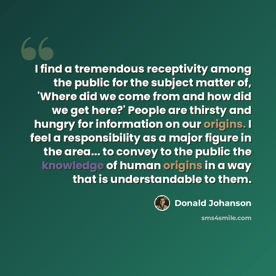 “I find a tremendous receptivity among the public for the subject matter of, 'Where did we come from and how did we get here?' People are thirsty and hungry for information on our origins. I feel a responsibility as a major figure in the area... to convey to the public the knowledge of human…” quote by Donald Johanson