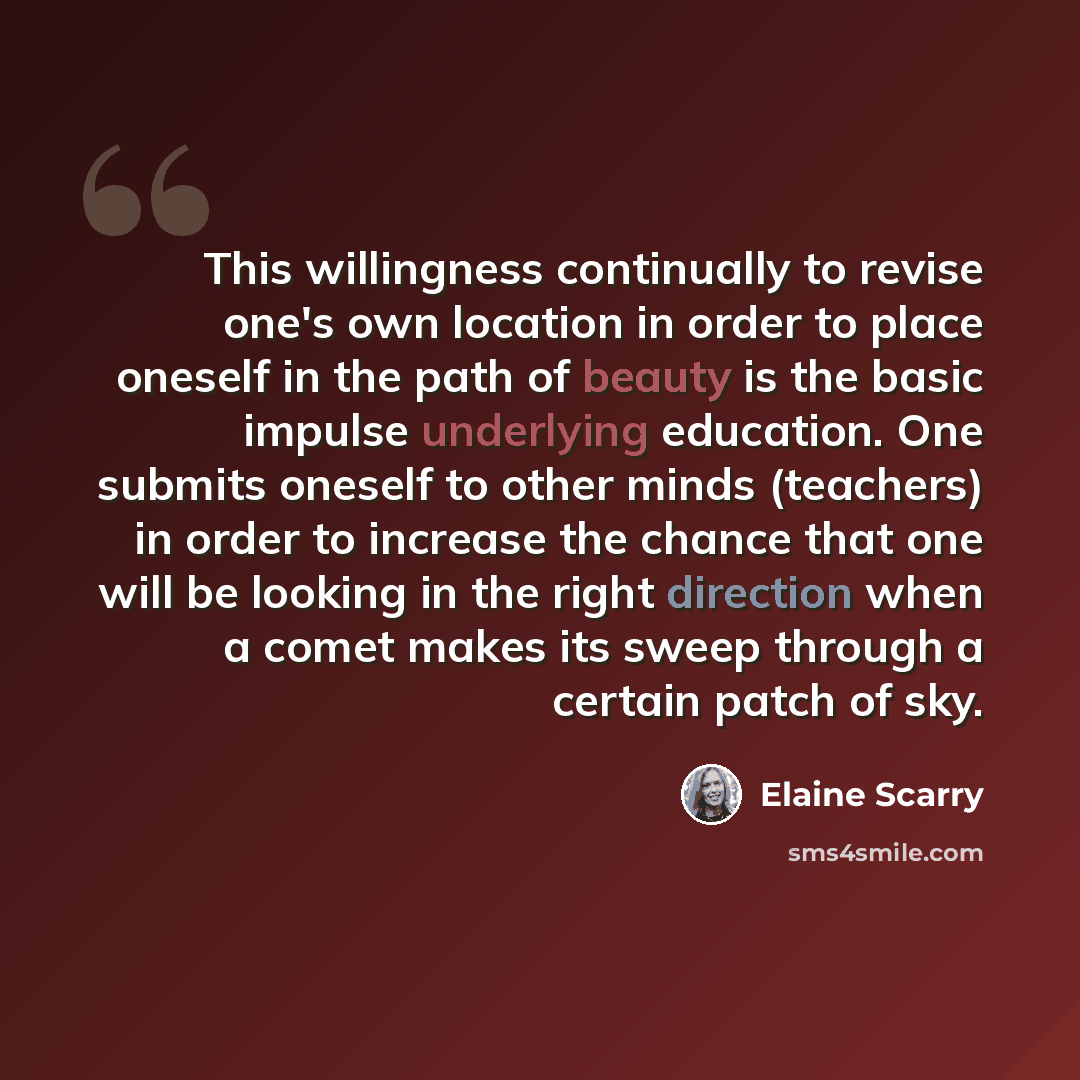 “This willingness continually to revise one's own location in order to place oneself in the path of beauty is the basic impulse underlying education. One submits oneself to other minds (teachers) in order to increase the chance that one will be looking in the right direction when a comet makes its…” quote by Elaine Scarry