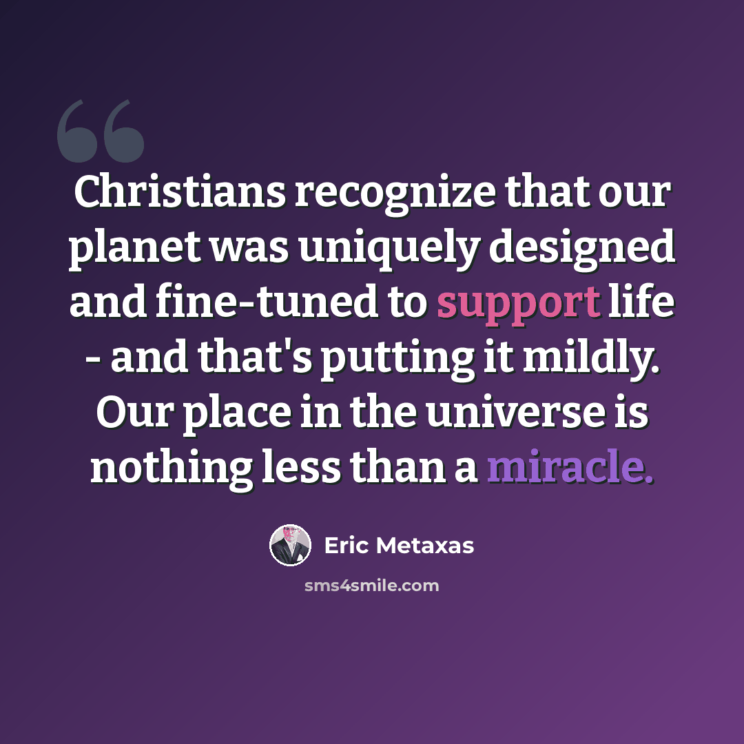 “Christians recognize that our planet was uniquely designed and fine-tuned to support life - and that's putting it mildly. Our place in the universe is nothing less than a miracle.” quote by Eric Metaxas