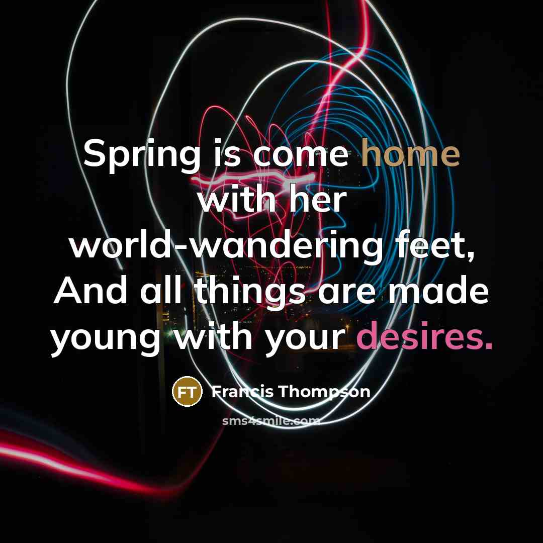 “Spring is come home with her world-wandering feet, And all things are made young with your desires.” quote by Francis Thompson