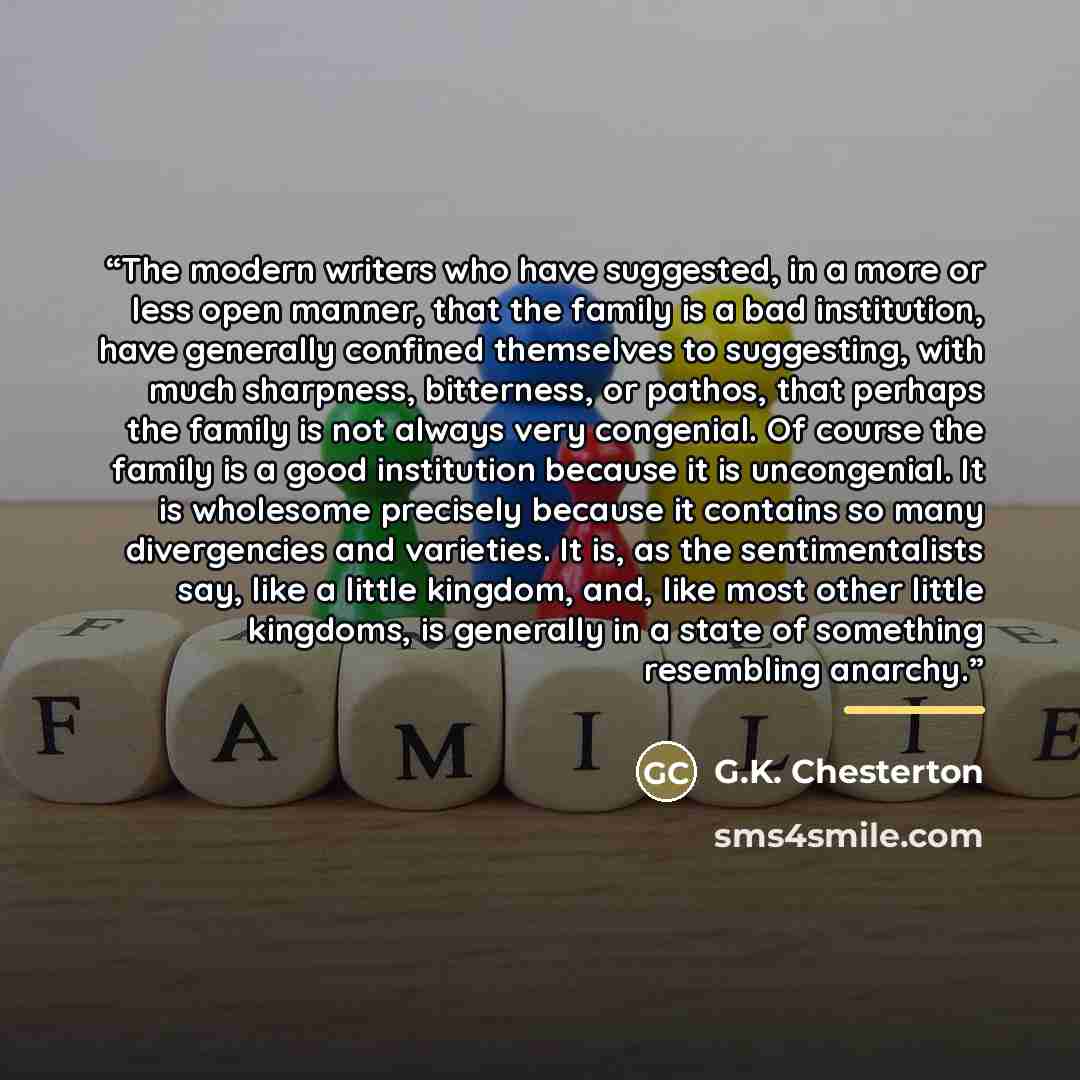 “The modern writers who have suggested, in a more or less open manner, that the family is a bad institution, have generally confined themselves to suggesting, with much sharpness, bitterness, or pathos, that perhaps the family is not always very congenial. Of course the family is a good institution…” quote by G.K. Chesterton