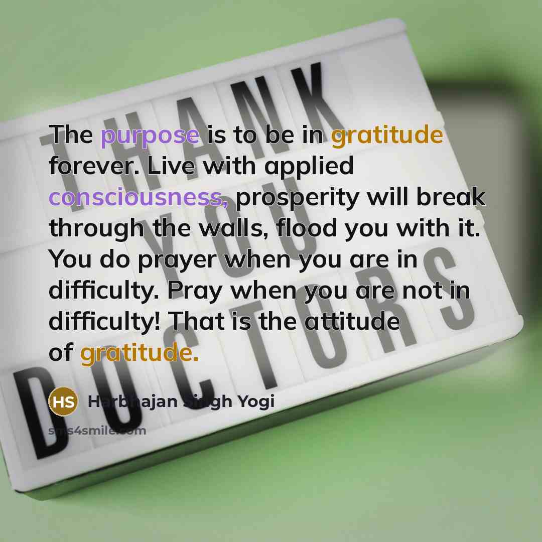 “The purpose is to be in gratitude forever. Live with applied consciousness, prosperity will break through the walls, flood you with it. You do prayer when you are in difficulty. Pray when you are not in difficulty! That is the attitude of gratitude.” quote by Harbhajan Singh Yogi