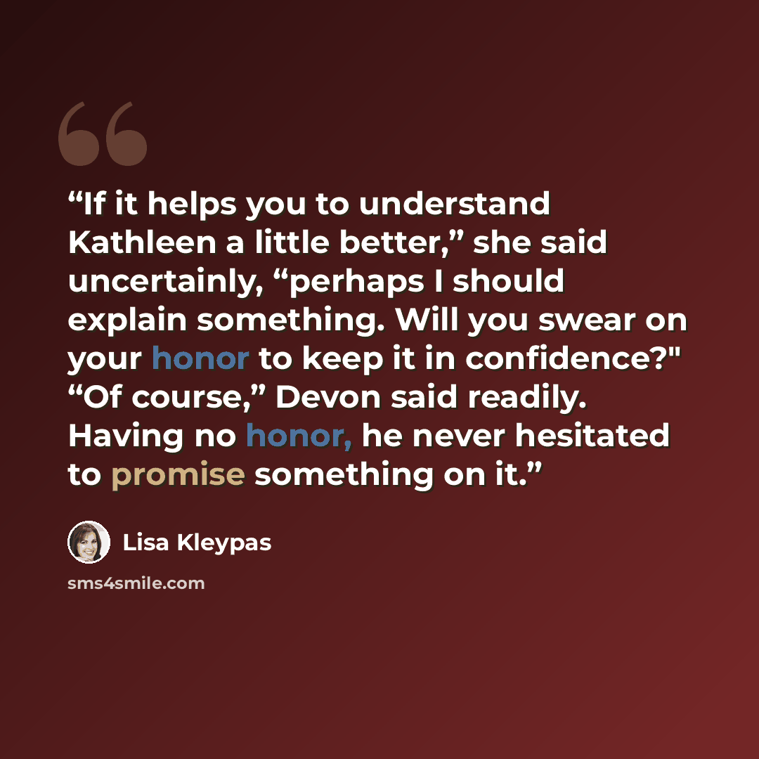 “If it helps you to understand Kathleen a little better,” she said uncertainly, “perhaps I should explain something. Will you swear on your honor to keep it in confidence?" “Of course,” Devon said readily. Having no honor, he never hesitated to promise something on it.” quote by Lisa Kleypas