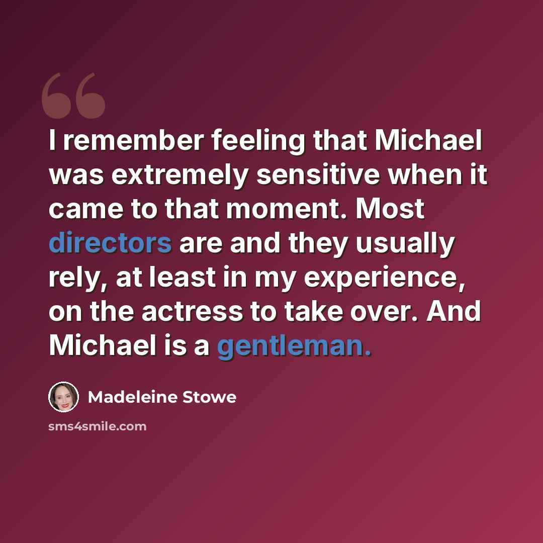 “I remember feeling that Michael was extremely sensitive when it came to that moment. Most directors are and they usually rely, at least in my experience, on the actress to take over. And Michael is a gentleman.” quote by Madeleine Stowe