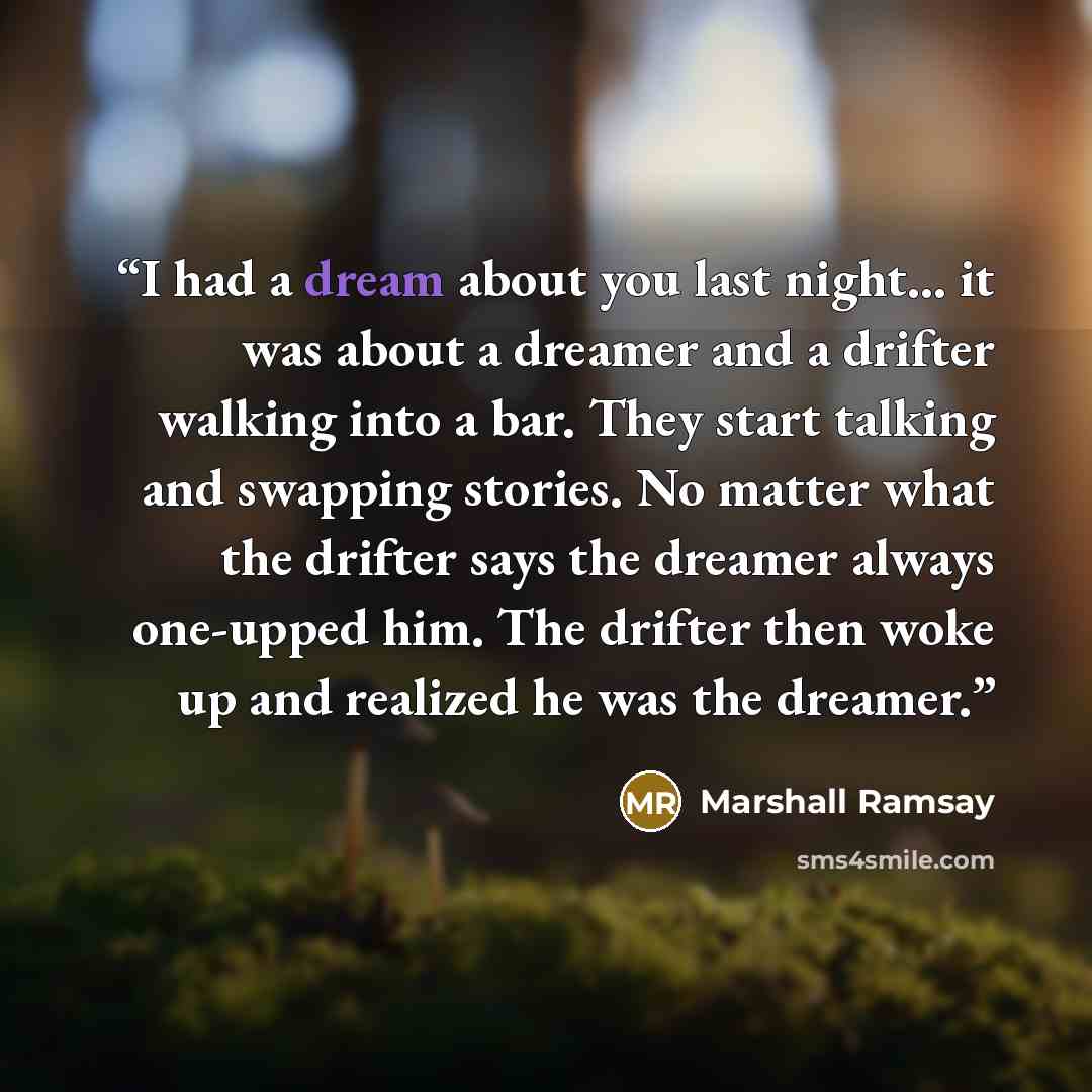 “I had a dream about you last night... it was about a dreamer and a drifter walking into a bar. They start talking and swapping stories. No matter what the drifter says the dreamer always one-upped him. The drifter then woke up and realized he was the dreamer.” quote by Marshall Ramsay
