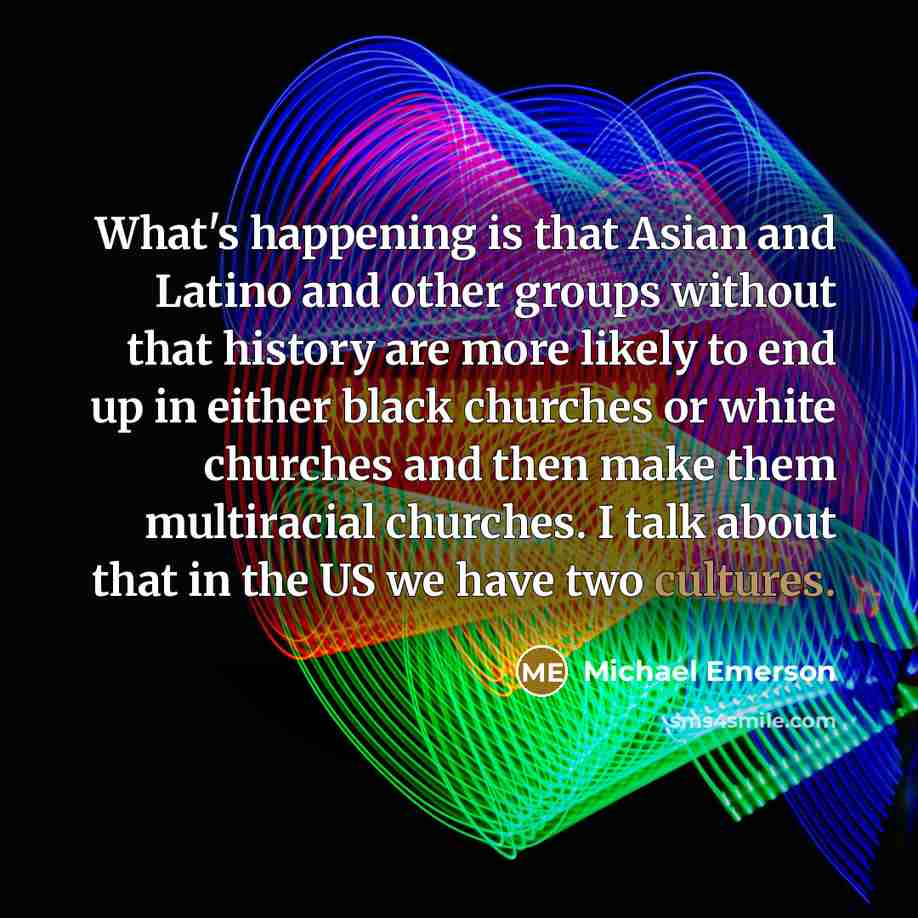 “What's happening is that Asian and Latino and other groups without that history are more likely to end up in either black churches or white churches and then make them multiracial churches. I talk about that in the US we have two cultures.” quote by Michael Emerson