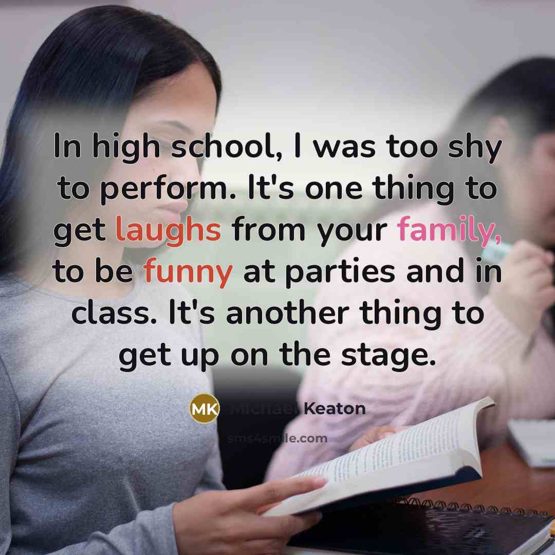 “In high school, I was too shy to perform. It's one thing to get laughs from your family, to be funny at parties and in class. It's another thing to get up on the stage.” quote by Michael Keaton
