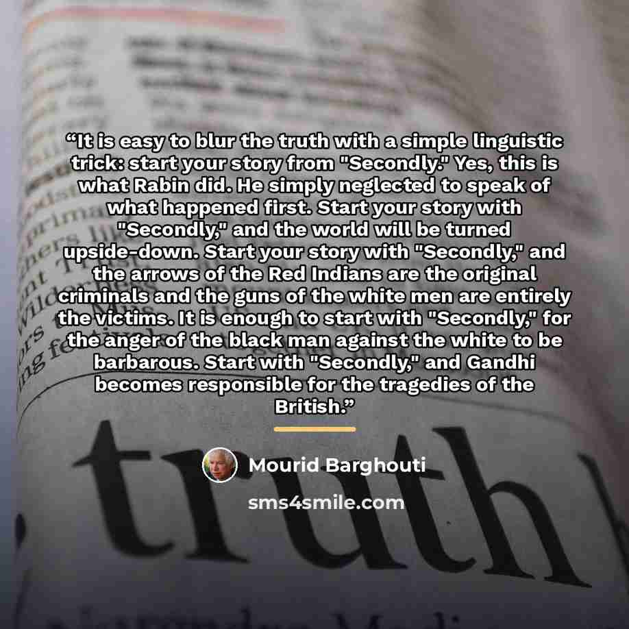 “It is easy to blur the truth with a simple linguistic trick: start your story from "Secondly." Yes, this is what Rabin did. He simply neglected to speak of what happened first. Start your story with "Secondly," and the world will be turned upside-down. Start your story with "Secondly," and the…” quote by Mourid Barghouti