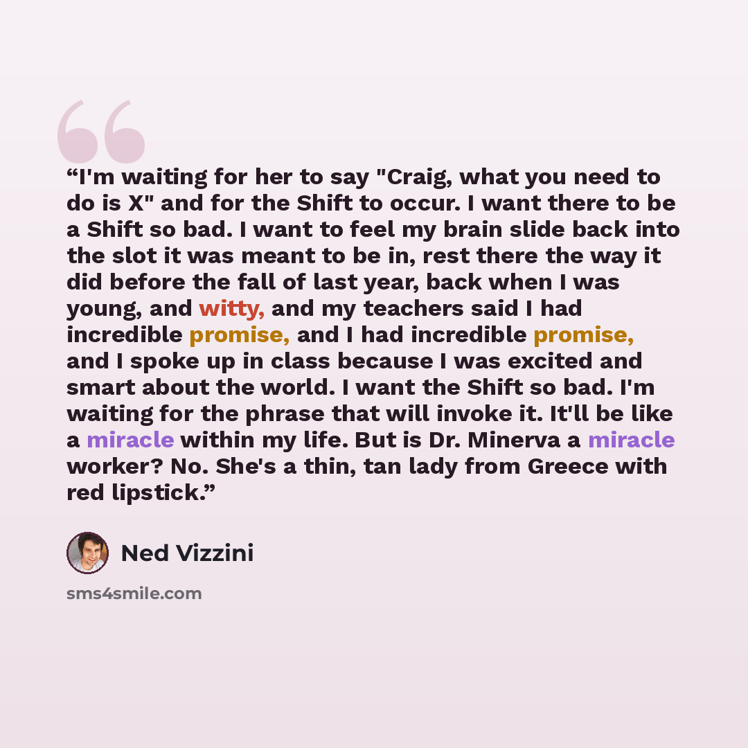 “I'm waiting for her to say "Craig, what you need to do is X" and for the Shift to occur. I want there to be a Shift so bad. I want to feel my brain slide back into the slot it was meant to be in, rest there the way it did before the fall of last year, back when I was young, and witty, and my…” quote by Ned Vizzini