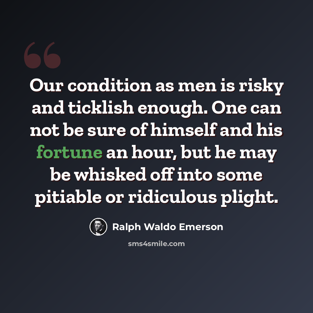 “Our condition as men is risky and ticklish enough. One can not be sure of himself and his fortune an hour, but he may be whisked off into some pitiable or ridiculous plight.” quote by Ralph Waldo Emerson