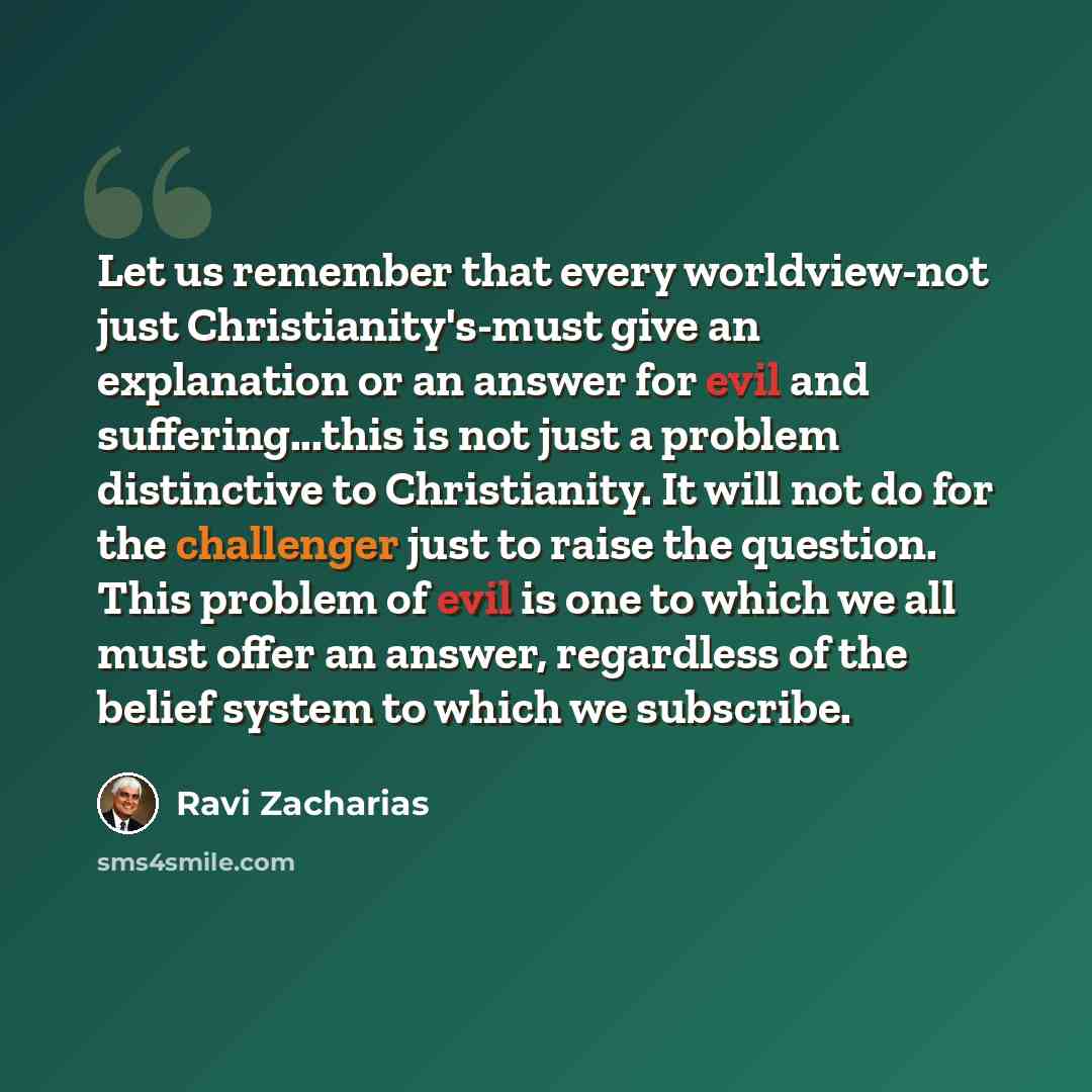 “Let us remember that every worldview-not just Christianity's-must give an explanation or an answer for evil and suffering...this is not just a problem distinctive to Christianity. It will not do for the challenger just to raise the question. This problem of evil is one to which we all must offer…” quote by Ravi Zacharias