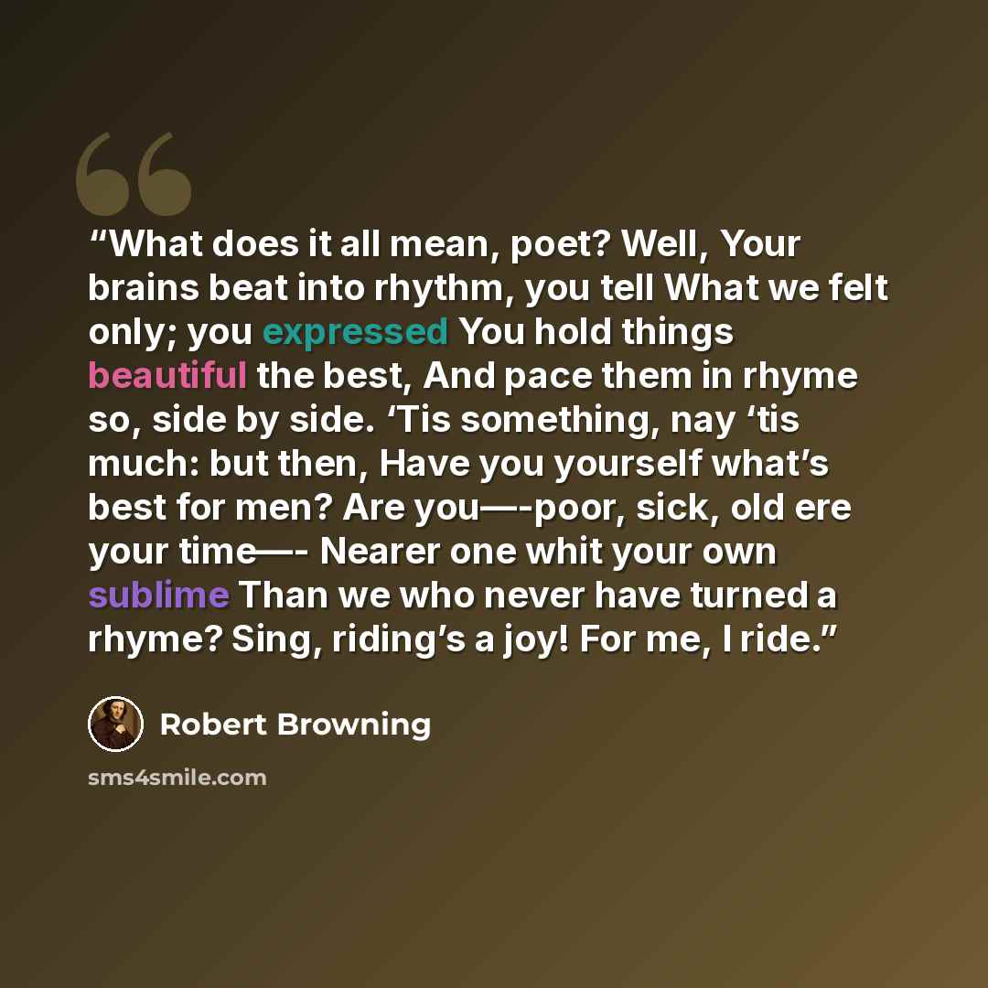 “What does it all mean, poet? Well, Your brains beat into rhythm, you tell What we felt only; you expressed You hold things beautiful the best, And pace them in rhyme so, side by side. ‘Tis something, nay ‘tis much: but then, Have you yourself what’s best for men? Are you—-poor, sick, old ere your…” quote by Robert Browning