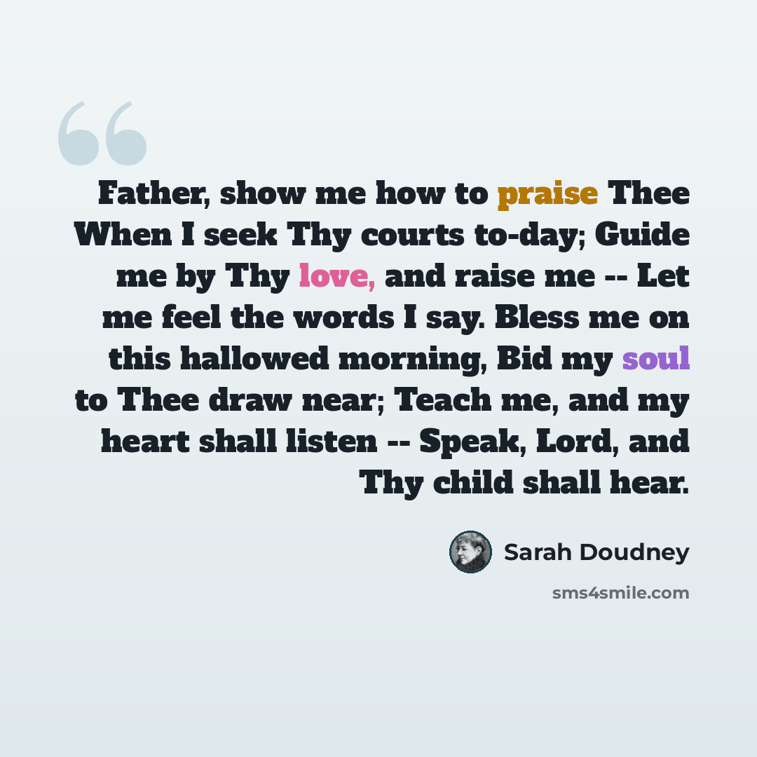 “Father, show me how to praise Thee When I seek Thy courts to-day; Guide me by Thy love, and raise me -- Let me feel the words I say. Bless me on this hallowed morning, Bid my soul to Thee draw near; Teach me, and my heart shall listen -- Speak, Lord, and Thy child shall hear.” quote by Sarah Doudney