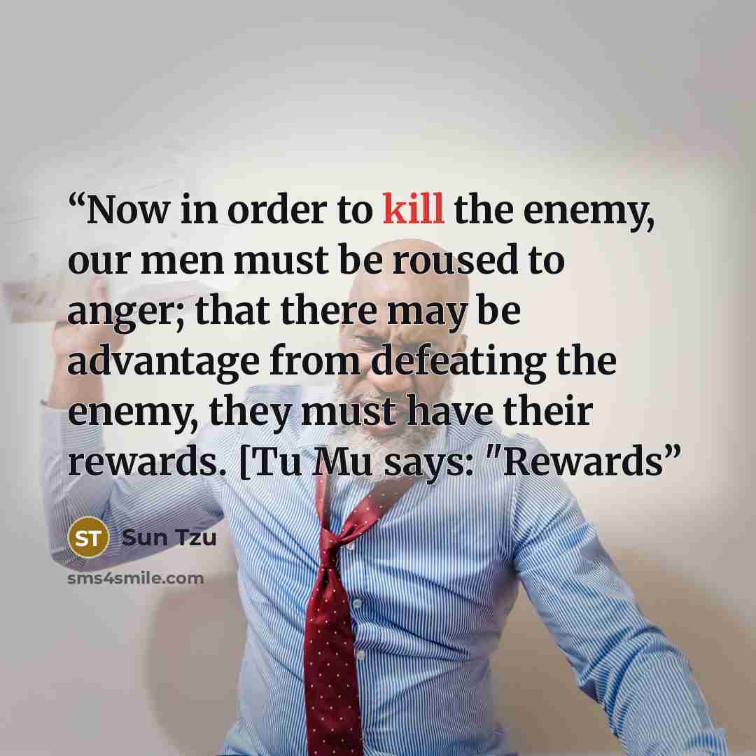 “Now in order to kill the enemy, our men must be roused to anger; that there may be advantage from defeating the enemy, they must have their rewards. [Tu Mu says: "Rewards” quote by Sun Tzu