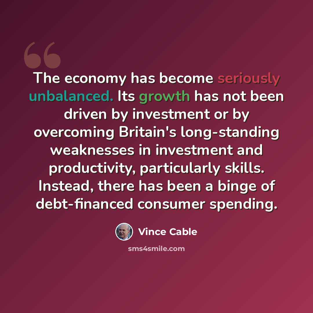 “The economy has become seriously unbalanced. Its growth has not been driven by investment or by overcoming Britain's long-standing weaknesses in investment and productivity, particularly skills. Instead, there has been a binge of debt-financed consumer spending.” quote by Vince Cable