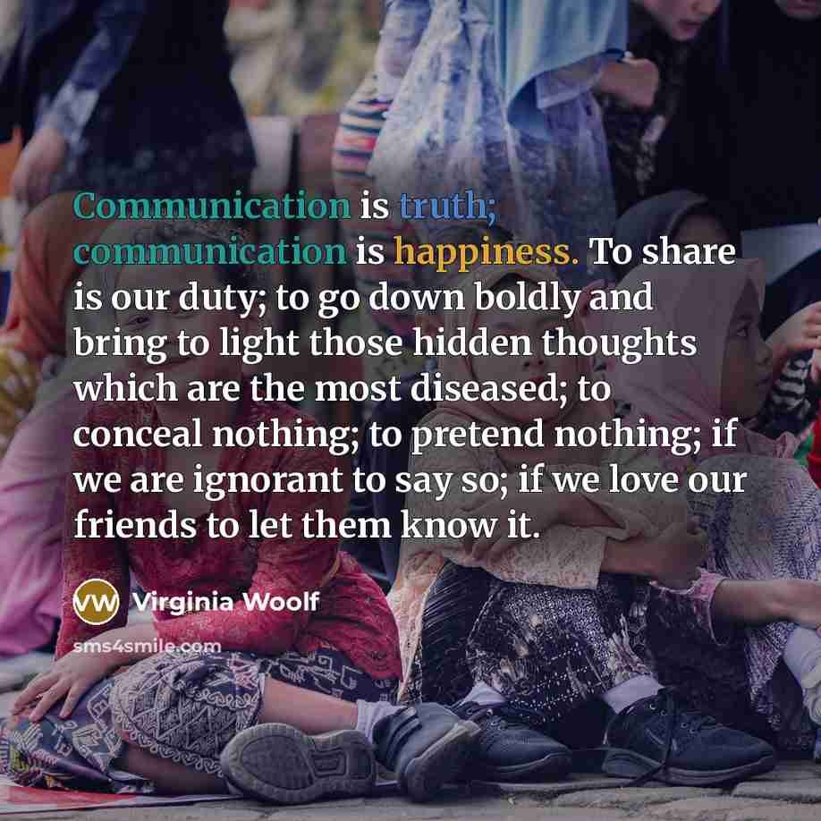 “Communication is truth; communication is happiness. To share is our duty; to go down boldly and bring to light those hidden thoughts which are the most diseased; to conceal nothing; to pretend nothing; if we are ignorant to say so; if we love our friends to let them know it.” quote by Virginia Woolf