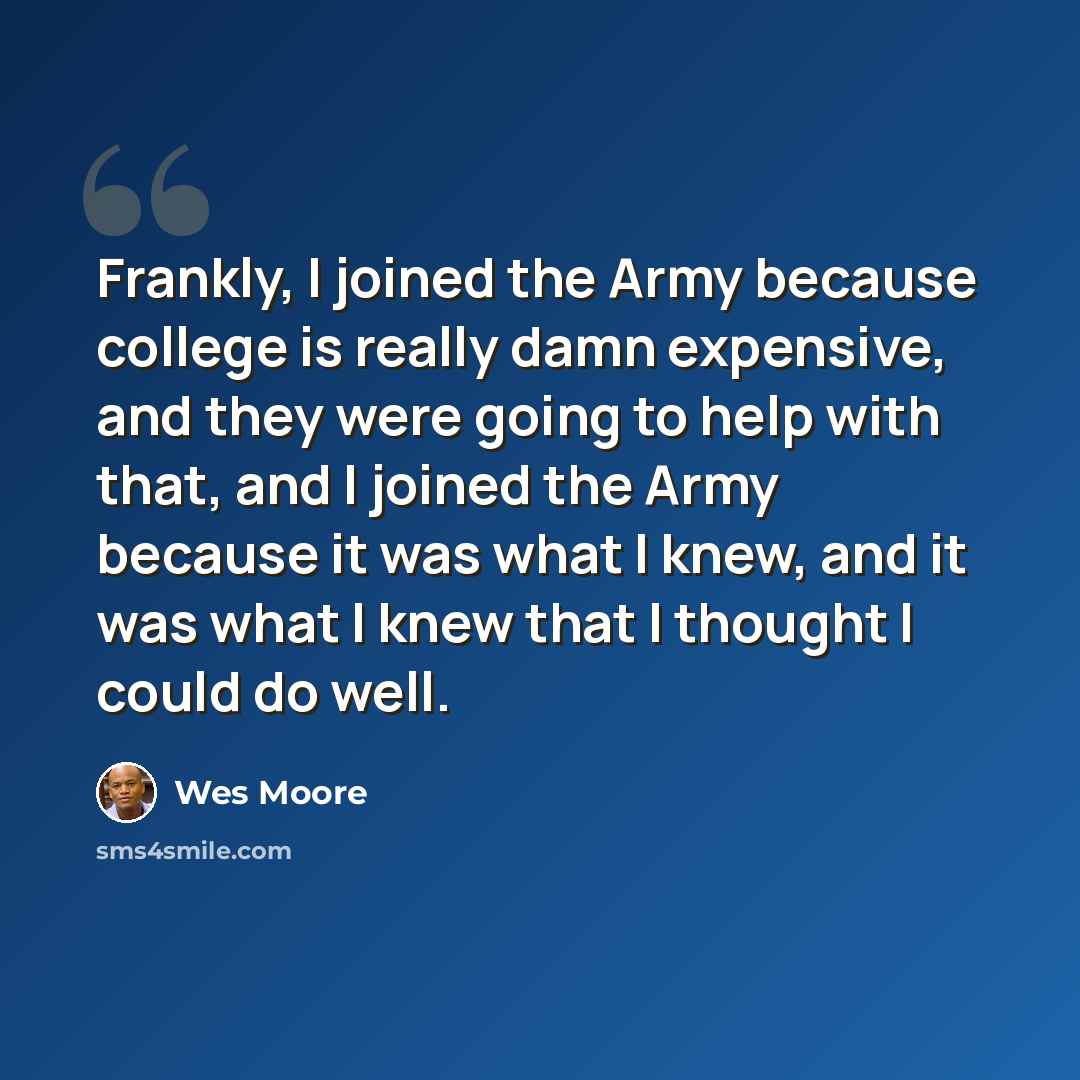 “Frankly, I joined the Army because college is really damn expensive, and they were going to help with that, and I joined the Army because it was what I knew, and it was what I knew that I thought I could do well.” quote by Wes Moore