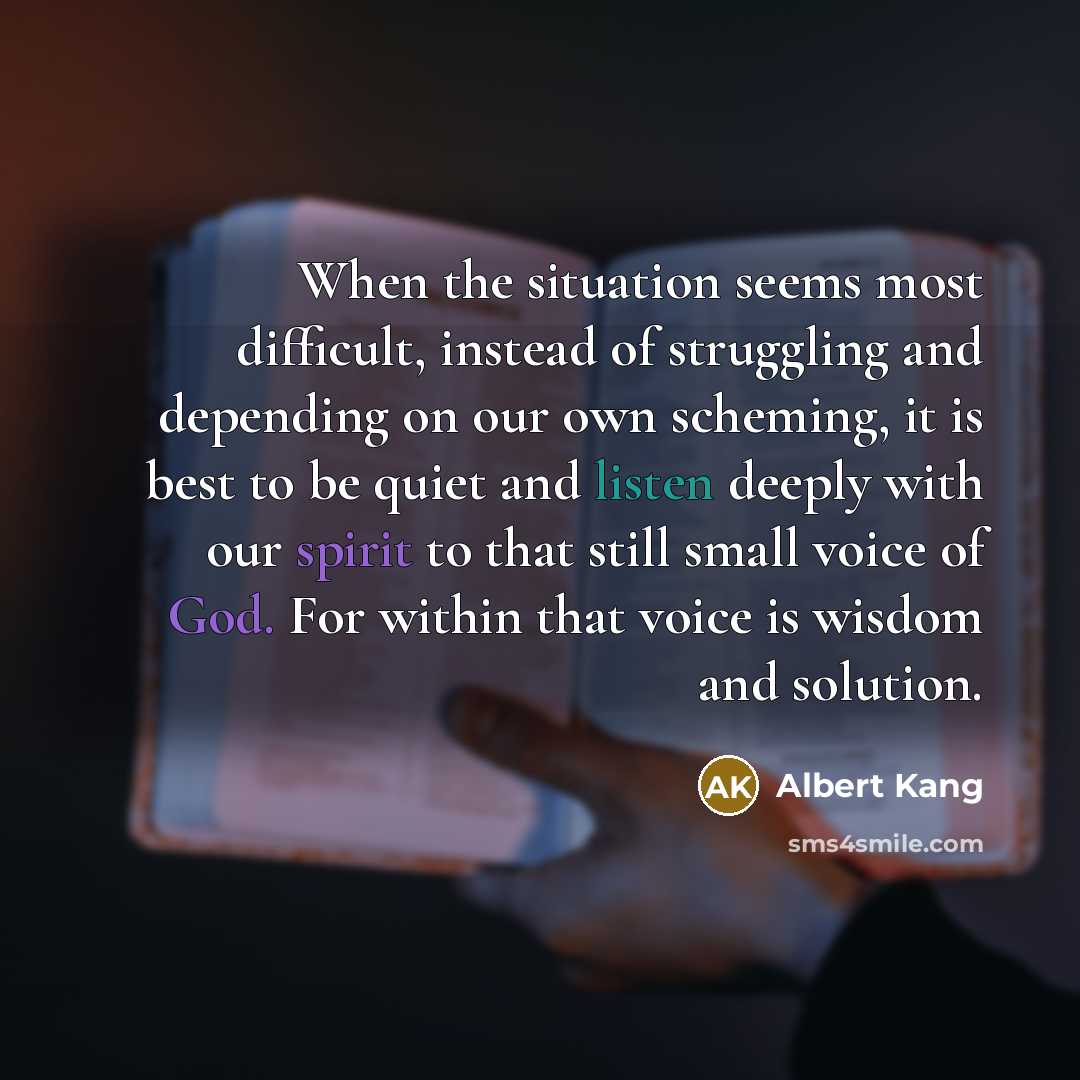 “When the situation seems most difficult, instead of struggling and depending on our own scheming, it is best to be quiet and listen deeply with our spirit to that still small voice of God. For within that voice is wisdom and solution.” quote by Albert Kang