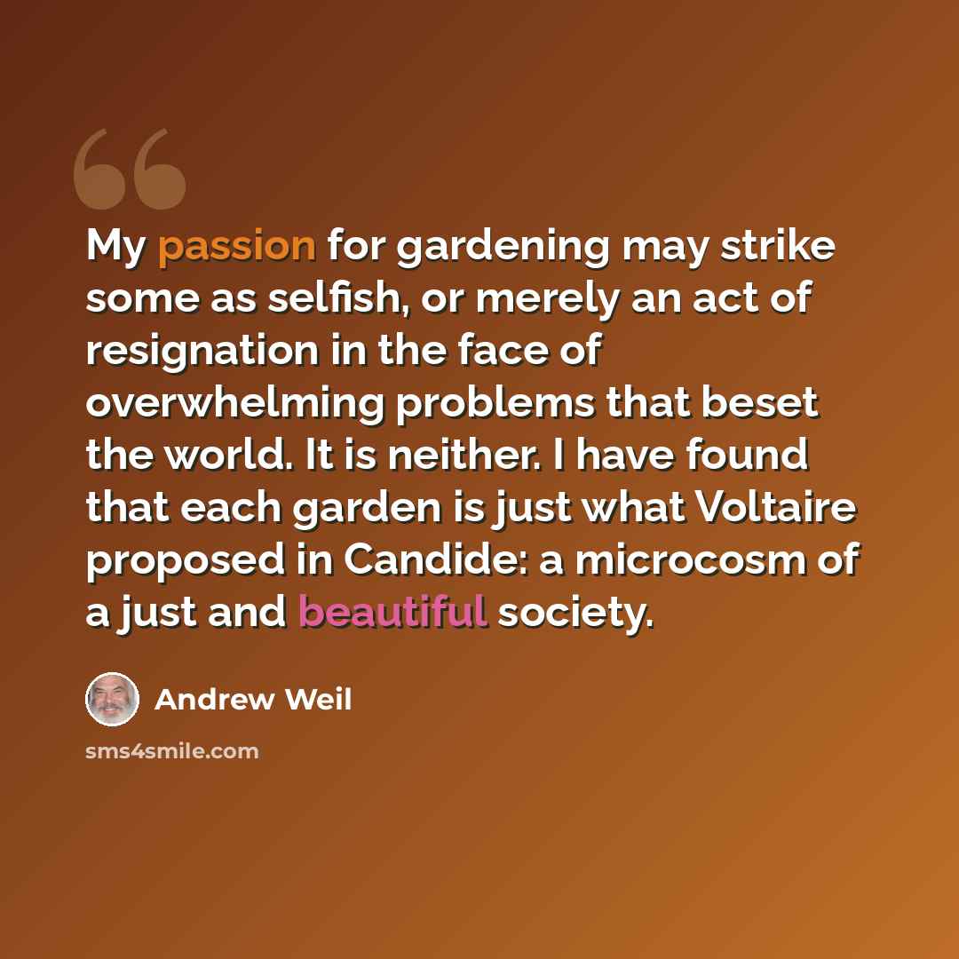 “My passion for gardening may strike some as selfish, or merely an act of resignation in the face of overwhelming problems that beset the world. It is neither. I have found that each garden is just what Voltaire proposed in Candide: a microcosm of a just and beautiful society.” quote by Andrew Weil