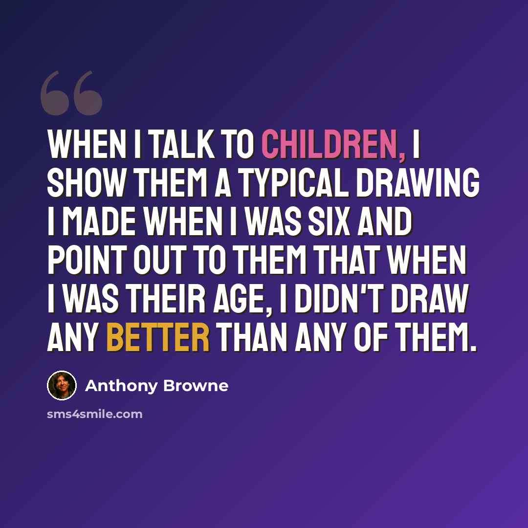 “When I talk to children, I show them a typical drawing I made when I was six and point out to them that when I was their age, I didn't draw any better than any of them.” quote by Anthony Browne