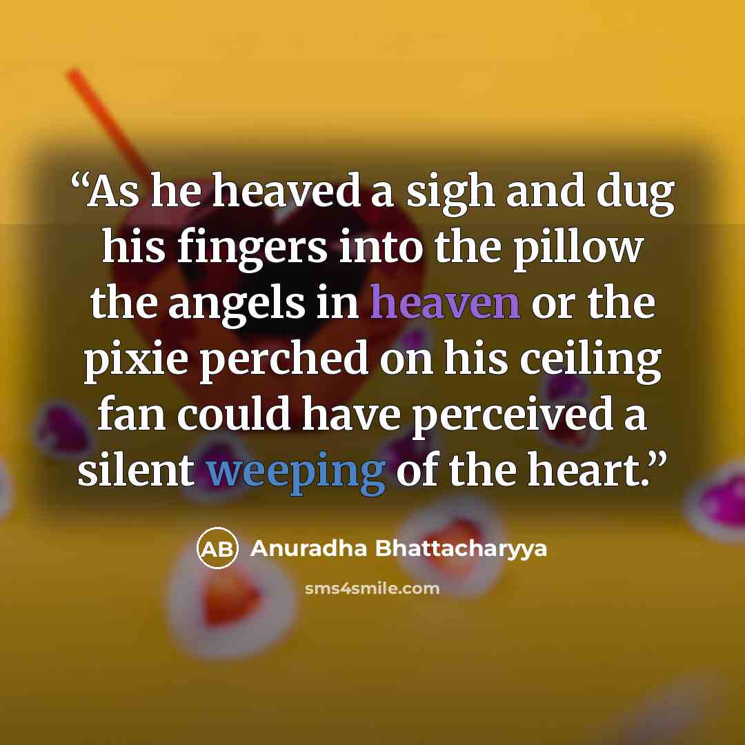 “As he heaved a sigh and dug his fingers into the pillow the angels in heaven or the pixie perched on his ceiling fan could have perceived a silent weeping of the heart.” quote by Anuradha Bhattacharyya