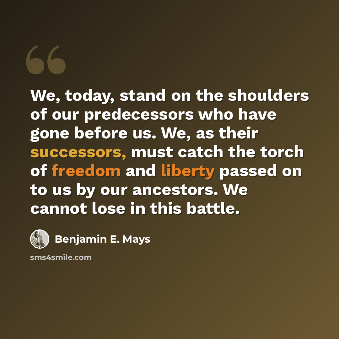 “We, today, stand on the shoulders of our predecessors who have gone before us. We, as their successors, must catch the torch of freedom and liberty passed on to us by our ancestors. We cannot lose in this battle.” quote by Benjamin E. Mays