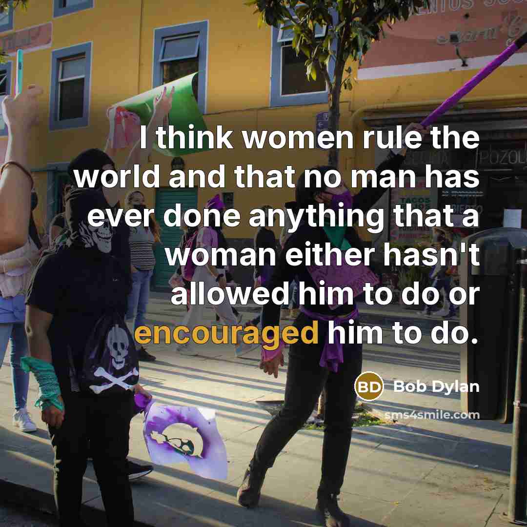“I think women rule the world and that no man has ever done anything that a woman either hasn't allowed him to do or encouraged him to do.” quote by Bob Dylan