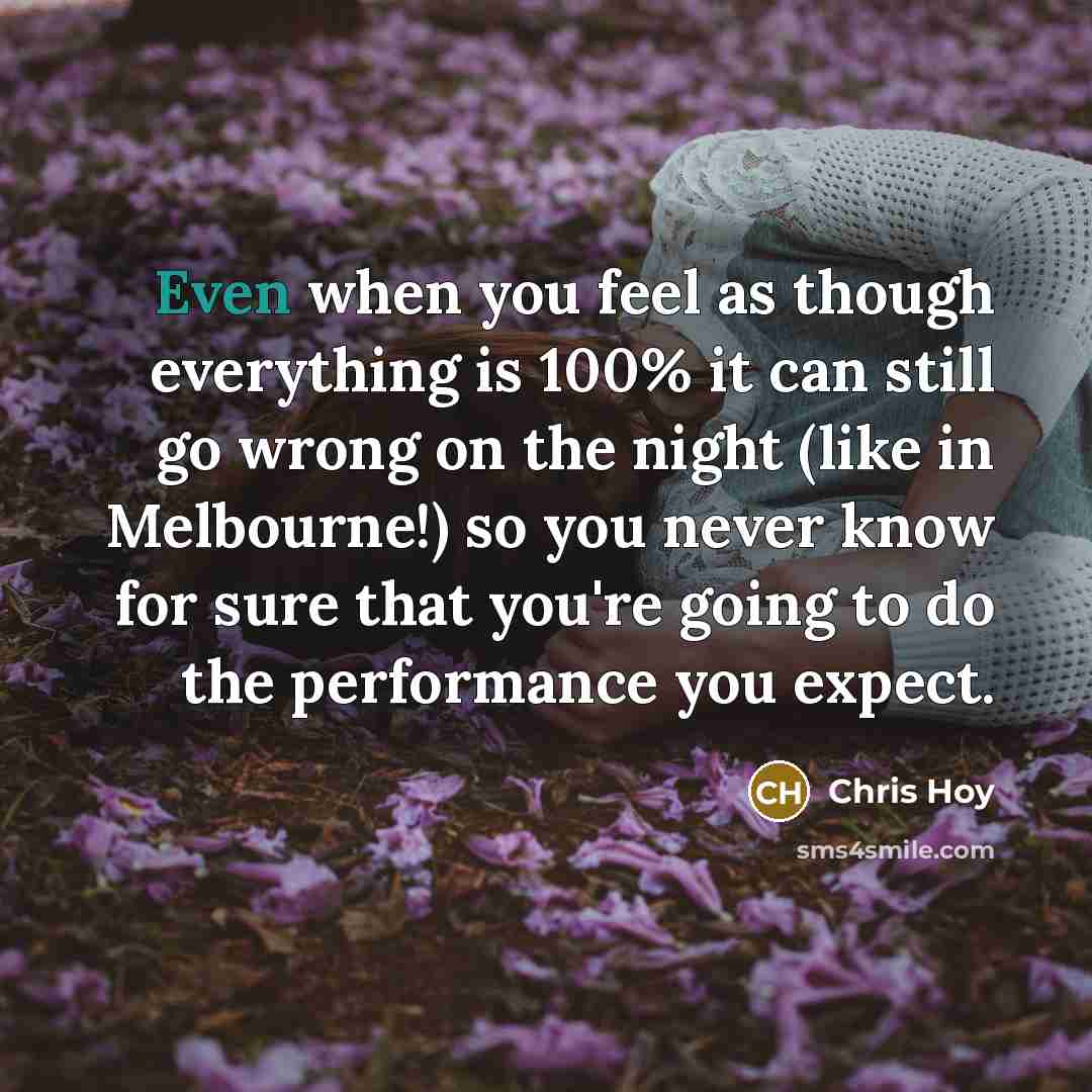“Even when you feel as though everything is 100% it can still go wrong on the night (like in Melbourne!) so you never know for sure that you're going to do the performance you expect.” quote by Chris Hoy