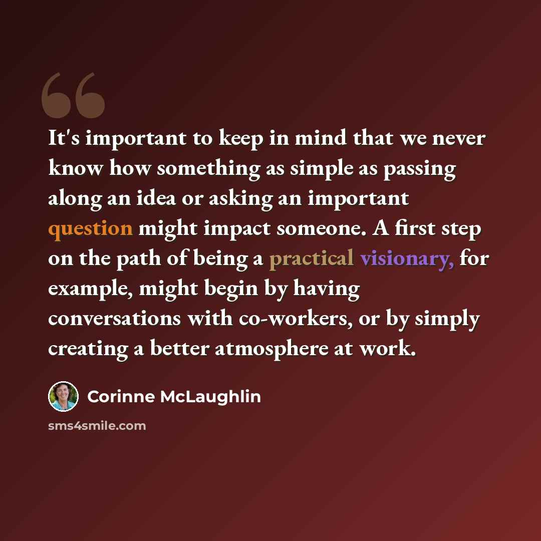 “It's important to keep in mind that we never know how something as simple as passing along an idea or asking an important question might impact someone. A first step on the path of being a practical visionary, for example, might begin by having conversations with co-workers, or by simply creating…” quote by Corinne McLaughlin