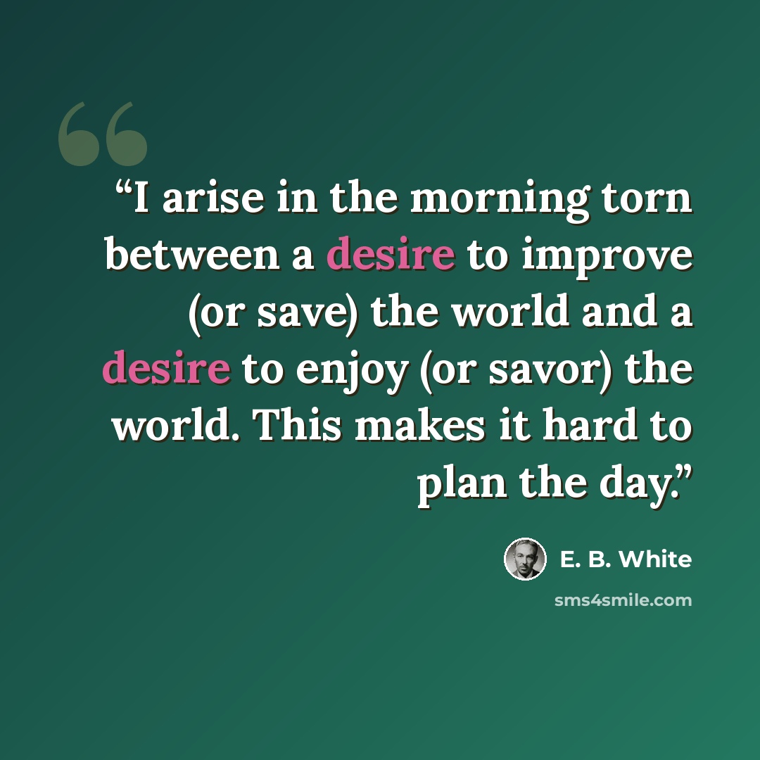 “I arise in the morning torn between a desire to improve (or save) the world and a desire to enjoy (or savor) the world. This makes it hard to plan the day.” quote by E. B. White
