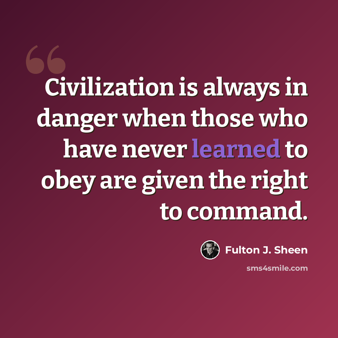 “Civilization is always in danger when those who have never learned to obey are given the right to command.” quote by Fulton J. Sheen