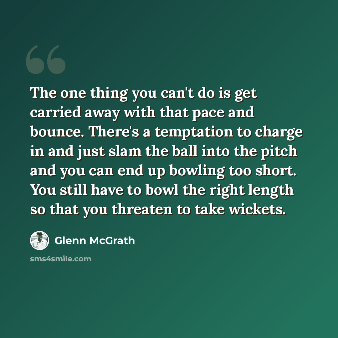 “The one thing you can't do is get carried away with that pace and bounce. There's a temptation to charge in and just slam the ball into the pitch and you can end up bowling too short. You still have to bowl the right length so that you threaten to take wickets.” quote by Glenn McGrath
