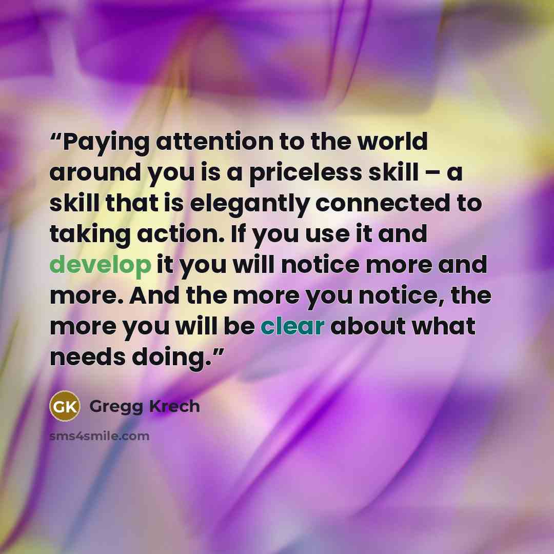 “Paying attention to the world around you is a priceless skill – a skill that is elegantly connected to taking action. If you use it and develop it you will notice more and more. And the more you notice, the more you will be clear about what needs doing.” quote by Gregg Krech