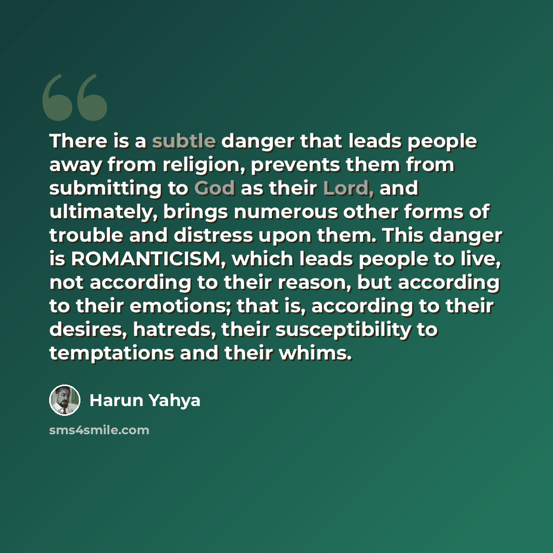 “There is a subtle danger that leads people away from religion, prevents them from submitting to God as their Lord, and ultimately, brings numerous other forms of trouble and distress upon them. This danger is ROMANTICISM, which leads people to live, not according to their reason, but according to…” quote by Harun Yahya