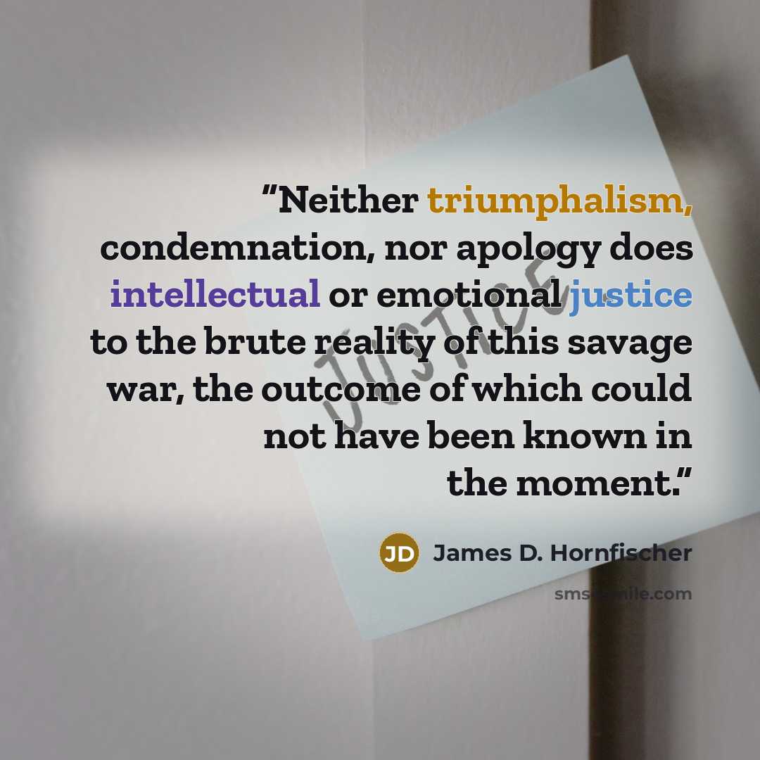 “Neither triumphalism, condemnation, nor apology does intellectual or emotional justice to the brute reality of this savage war, the outcome of which could not have been known in the moment.” quote by James D. Hornfischer