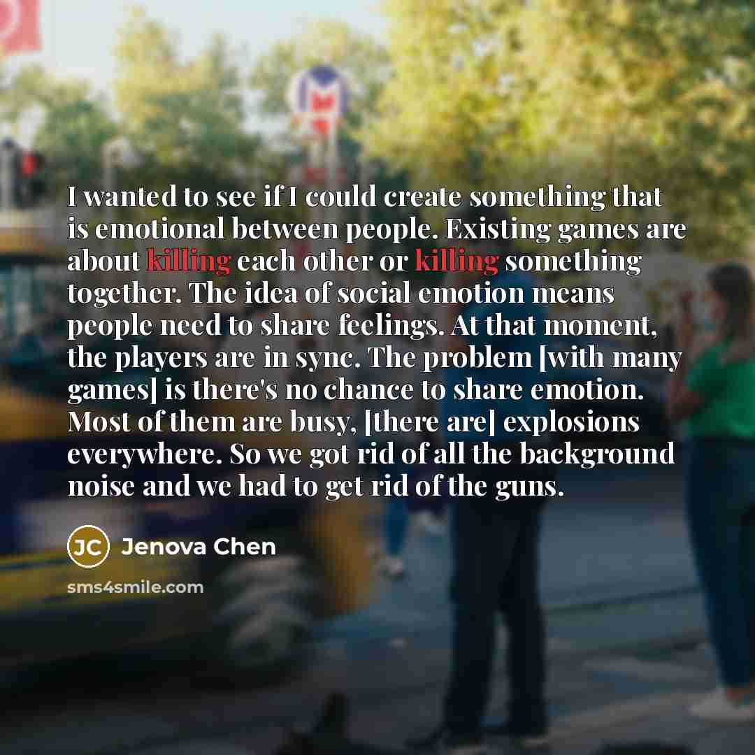 “I wanted to see if I could create something that is emotional between people. Existing games are about killing each other or killing something together. The idea of social emotion means people need to share feelings. At that moment, the players are in sync. The problem [with many games] is there's…” quote by Jenova Chen