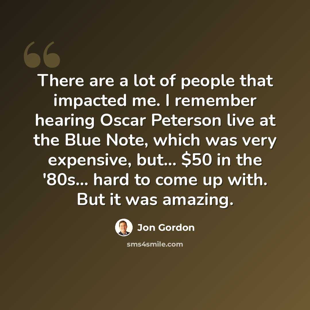 “There are a lot of people that impacted me. I remember hearing Oscar Peterson live at the Blue Note, which was very expensive, but... $50 in the '80s... hard to come up with. But it was amazing.” quote by Jon Gordon