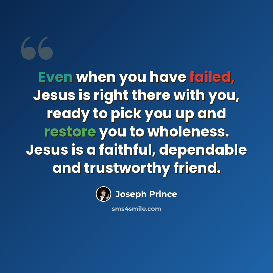 “Even when you have failed, Jesus is right there with you, ready to pick you up and restore you to wholeness. Jesus is a faithful, dependable and trustworthy friend.” quote by Joseph Prince