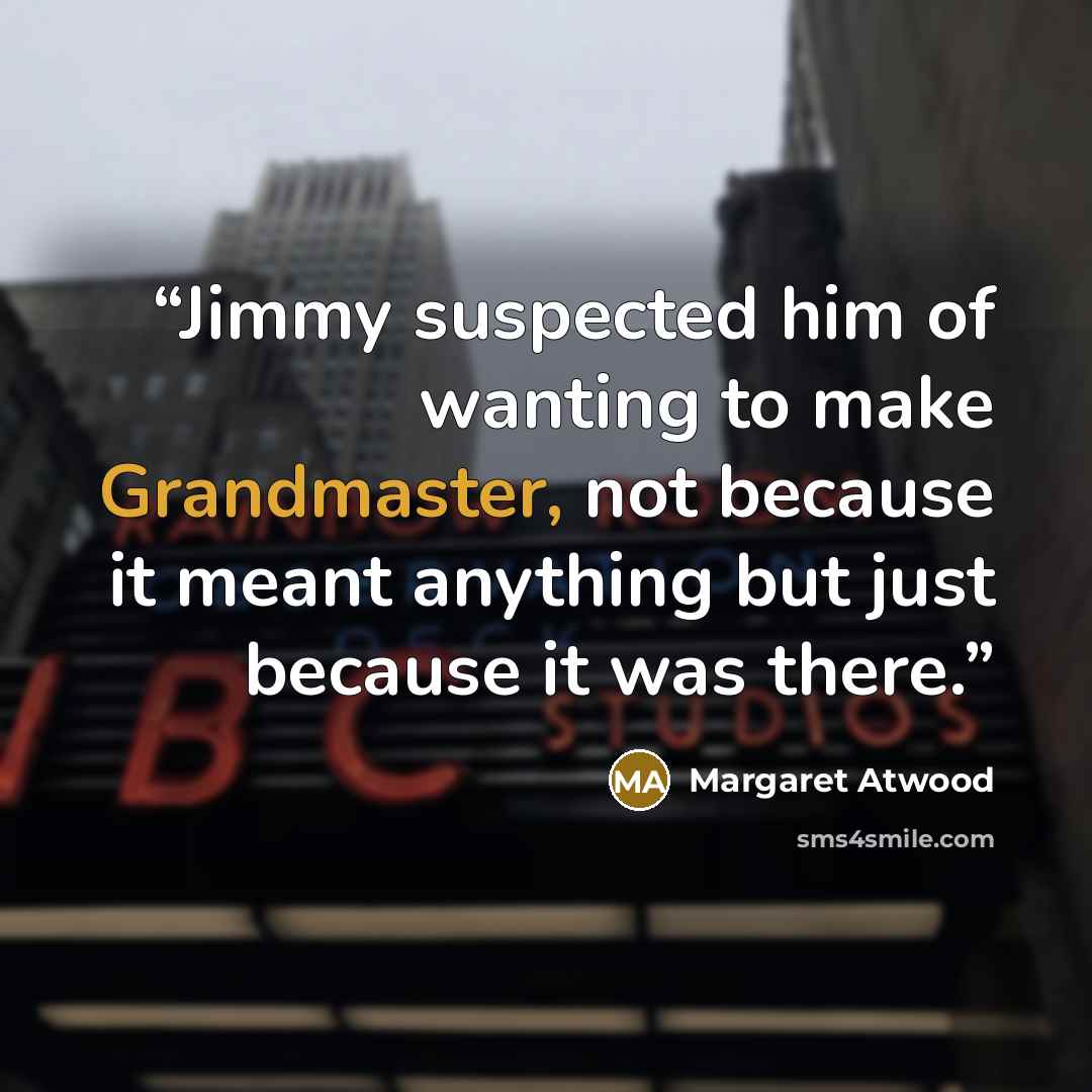 “Jimmy suspected him of wanting to make Grandmaster, not because it meant anything but just because it was there.” quote by Margaret Atwood