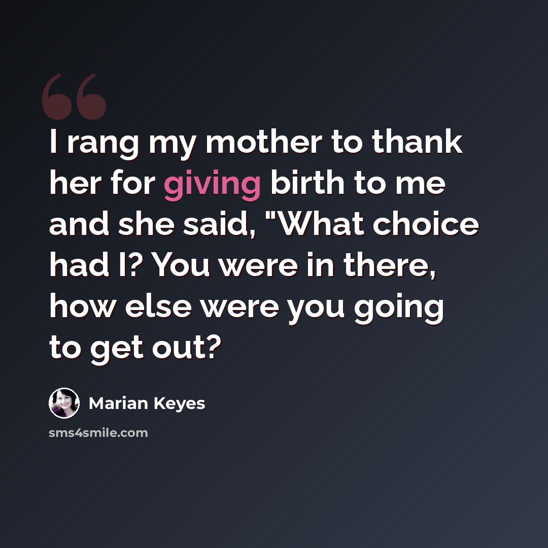 “I rang my mother to thank her for giving birth to me and she said, "What choice had I? You were in there, how else were you going to get out?” quote by Marian Keyes