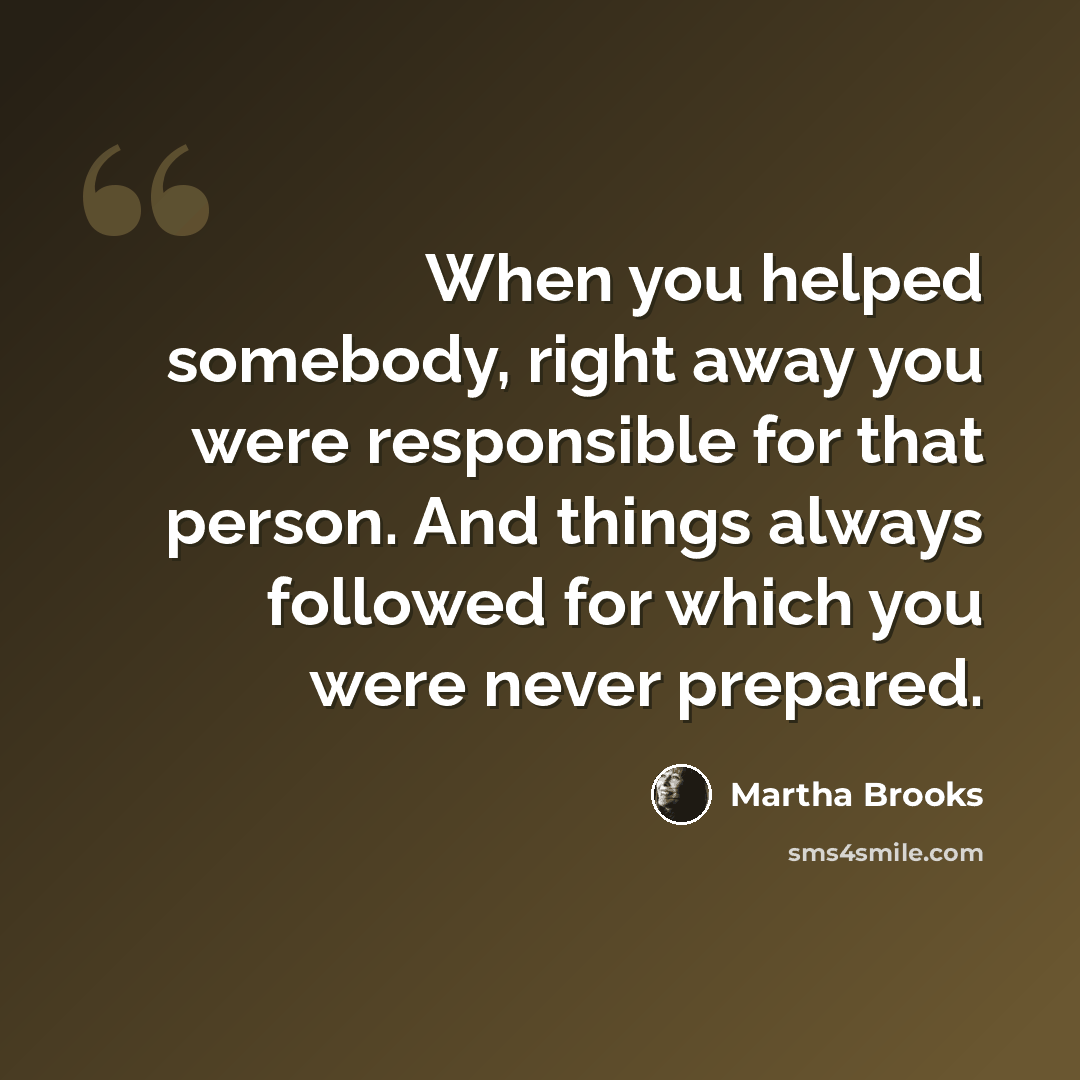 “When you helped somebody, right away you were responsible for that person. And things always followed for which you were never prepared.” quote by Martha Brooks