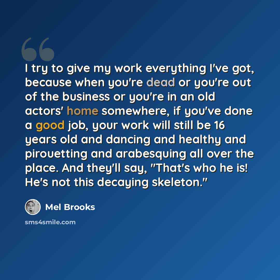 “I try to give my work everything I've got, because when you're dead or you're out of the business or you're in an old actors' home somewhere, if you've done a good job, your work will still be 16 years old and dancing and healthy and pirouetting and arabesquing all over the place. And they'll say…” quote by Mel Brooks