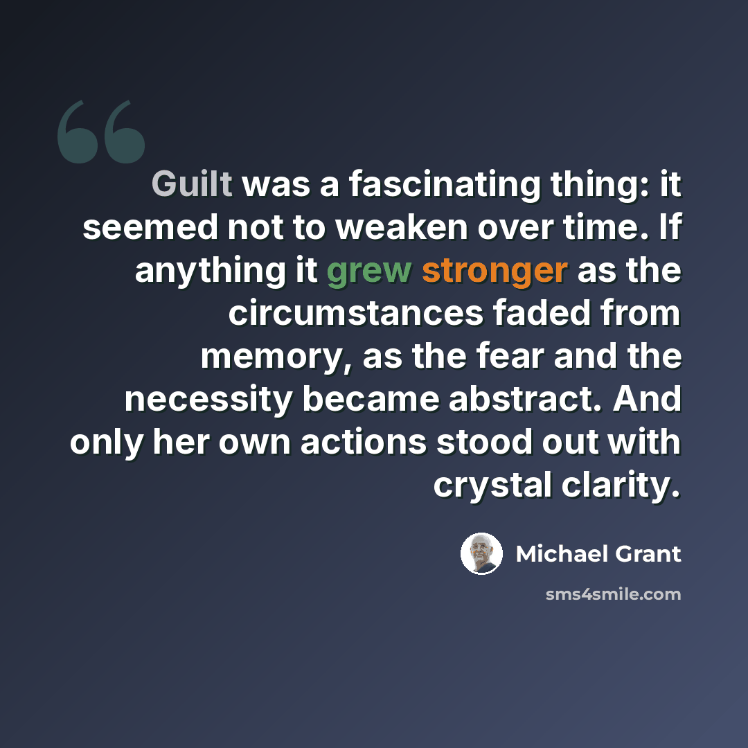 “Guilt was a fascinating thing: it seemed not to weaken over time. If anything it grew stronger as the circumstances faded from memory, as the fear and the necessity became abstract. And only her own actions stood out with crystal clarity.” quote by Michael Grant