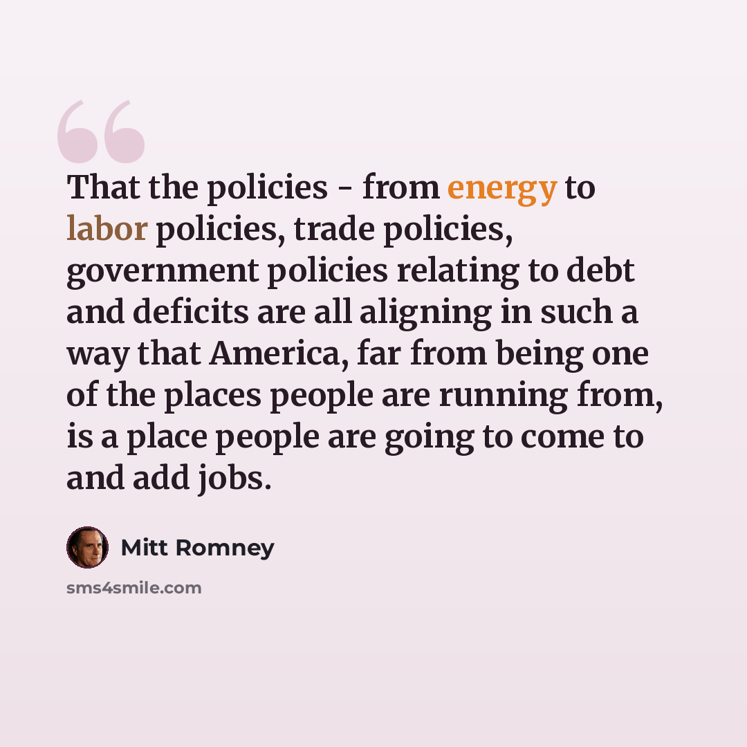 “That the policies - from energy to labor policies, trade policies, government policies relating to debt and deficits are all aligning in such a way that America, far from being one of the places people are running from, is a place people are going to come to and add jobs.” quote by Mitt Romney