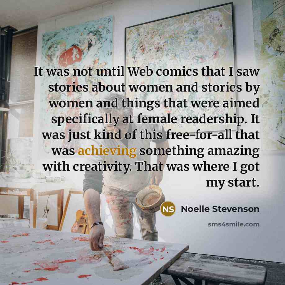 “It was not until Web comics that I saw stories about women and stories by women and things that were aimed specifically at female readership. It was just kind of this free-for-all that was achieving something amazing with creativity. That was where I got my start.” quote by Noelle Stevenson