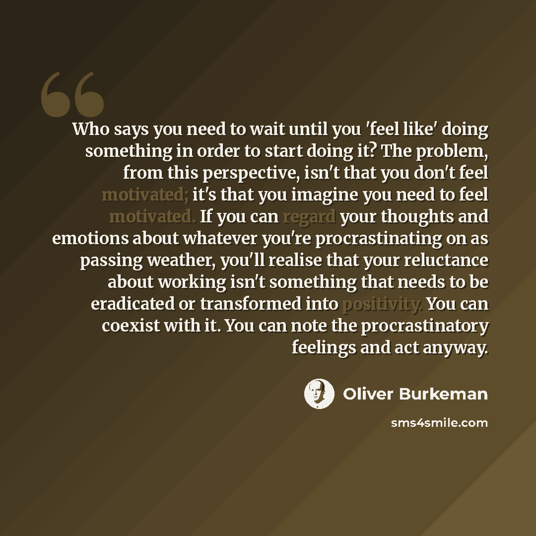 “Who says you need to wait until you 'feel like' doing something in order to start doing it? The problem, from this perspective, isn't that you don't feel motivated; it's that you imagine you need to feel motivated. If you can regard your thoughts and emotions about whatever you're procrastinating…” quote by Oliver Burkeman