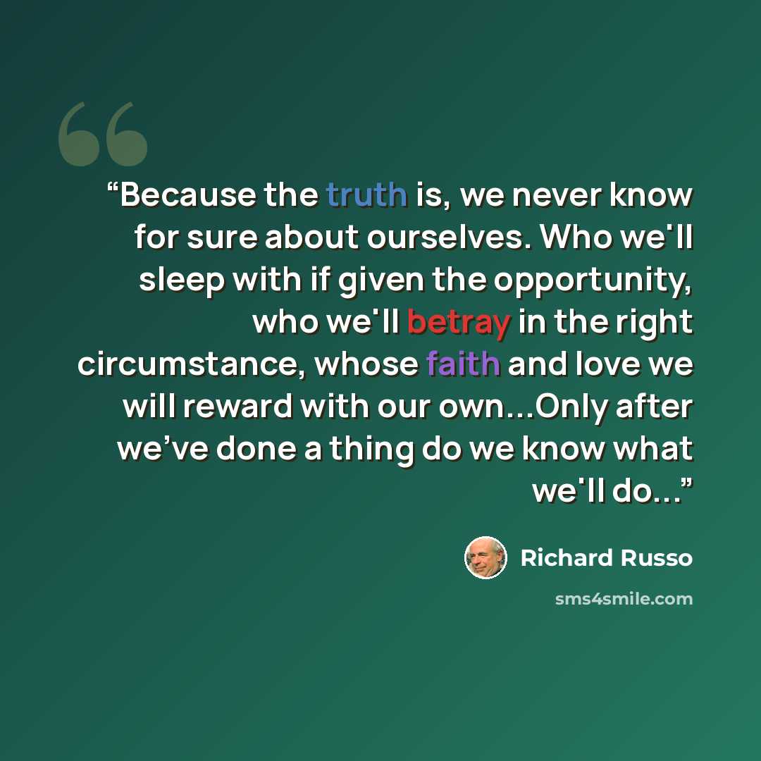 “Because the truth is, we never know for sure about ourselves. Who we'll sleep with if given the opportunity, who we'll betray in the right circumstance, whose faith and love we will reward with our own...Only after we've done a thing do we know what we'll do...” quote by Richard Russo