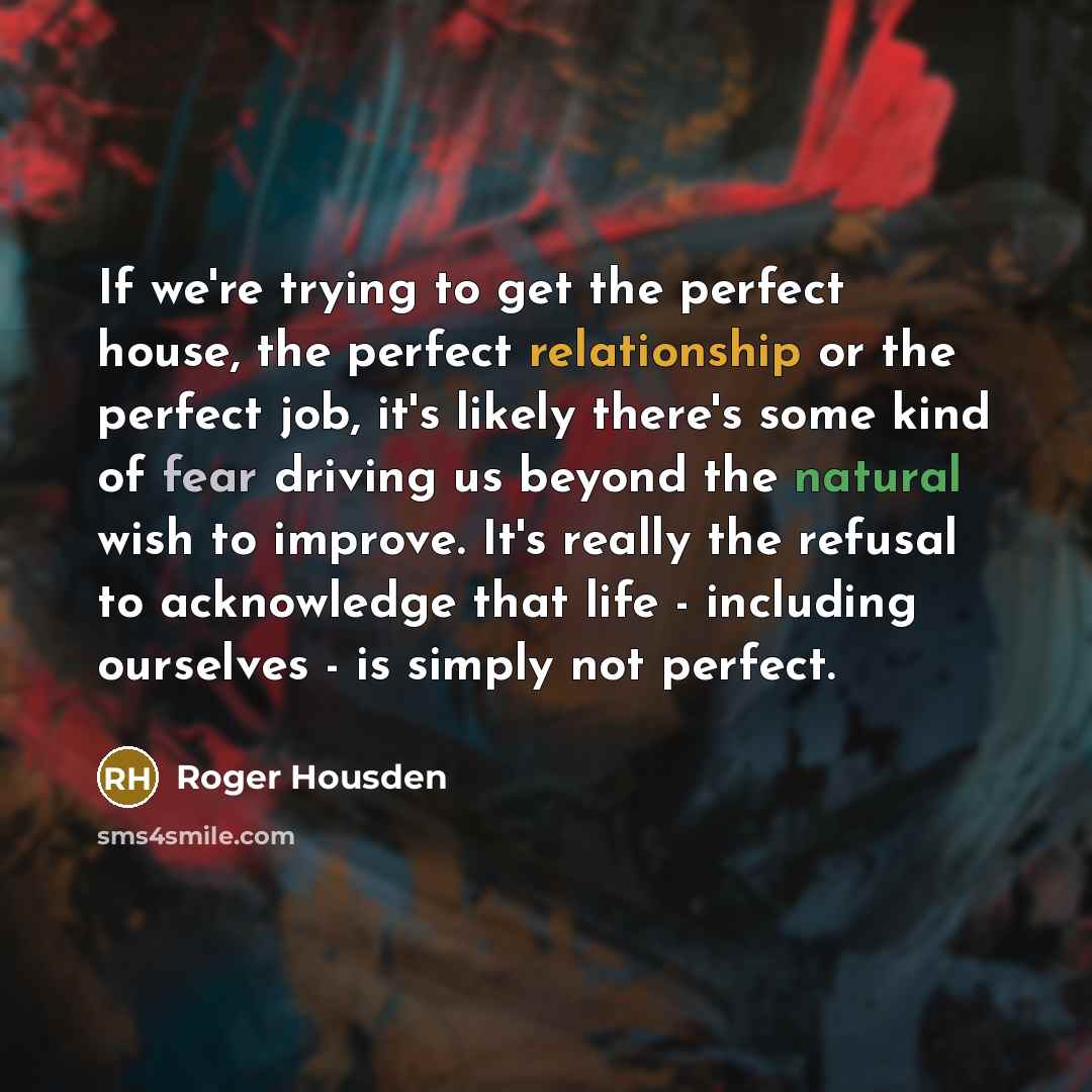“If we're trying to get the perfect house, the perfect relationship or the perfect job, it's likely there's some kind of fear driving us beyond the natural wish to improve. It's really the refusal to acknowledge that life - including ourselves - is simply not perfect.” quote by Roger Housden