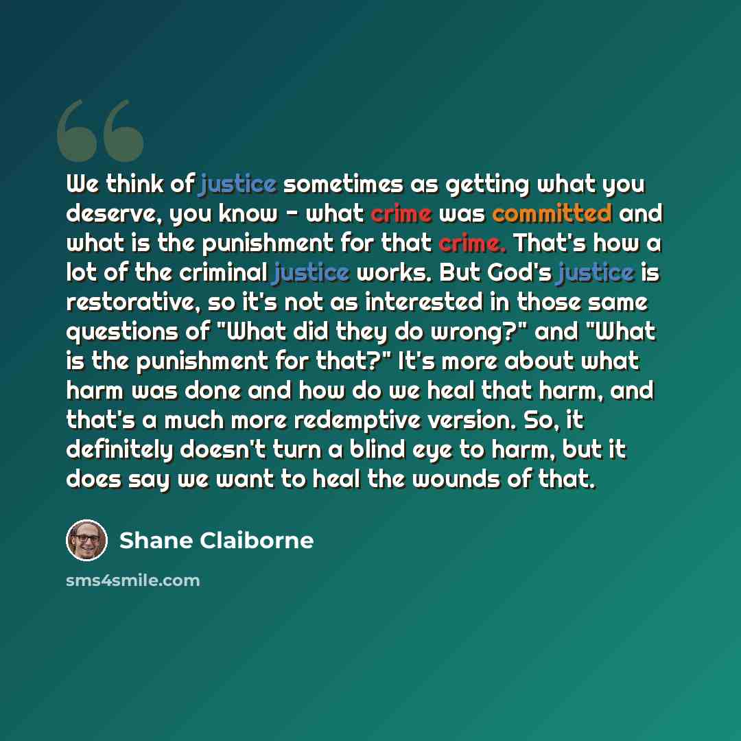 “We think of justice sometimes as getting what you deserve, you know - what crime was committed and what is the punishment for that crime. That's how a lot of the criminal justice works. But God's justice is restorative, so it's not as interested in those same questions of "What did they do wrong?"…” quote by Shane Claiborne